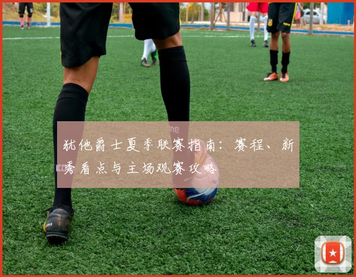 犹他爵士夏季联赛指南：赛程、新秀看点与主场观赛攻略