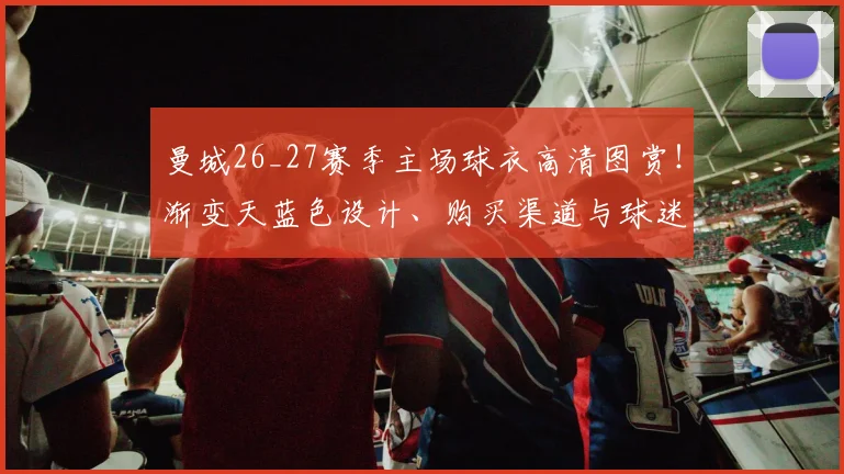 曼城26_27赛季主场球衣高清图赏！渐变天蓝色设计、购买渠道与球迷反馈全解析